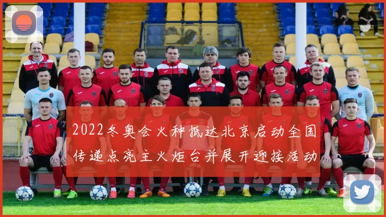 2022冬奥会火种抵达北京启动全国传递点亮主火炬台并展开迎接活动