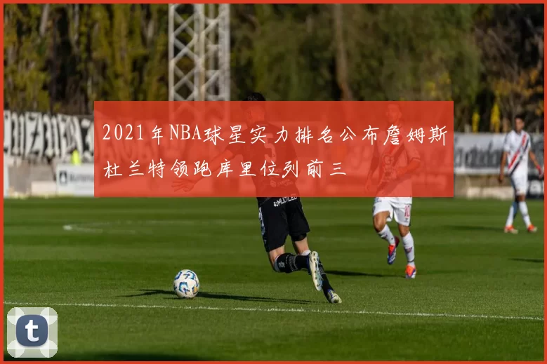 2021年NBA球星实力排名公布詹姆斯杜兰特领跑库里位列前三