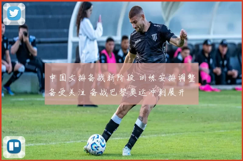 中国女排备战新阶段 训练安排调整备受关注 备战巴黎奥运冲刺展开