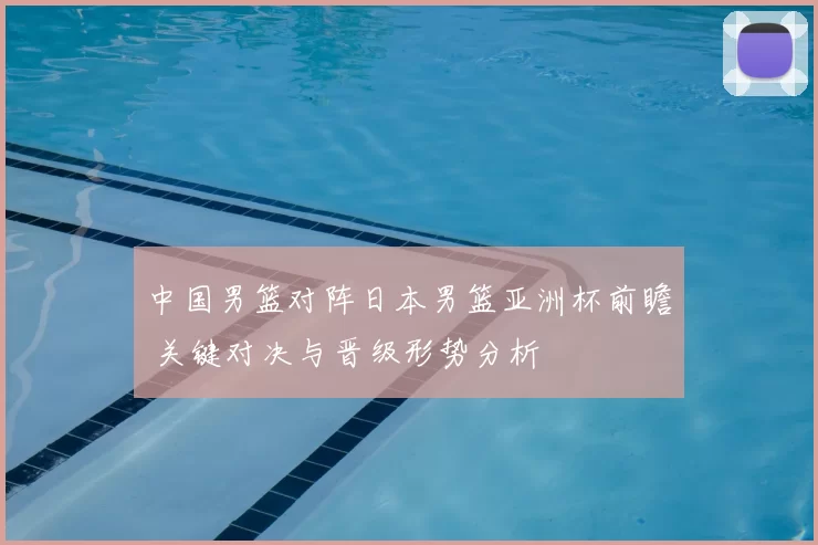 中国男篮对阵日本男篮亚洲杯前瞻 关键对决与晋级形势分析