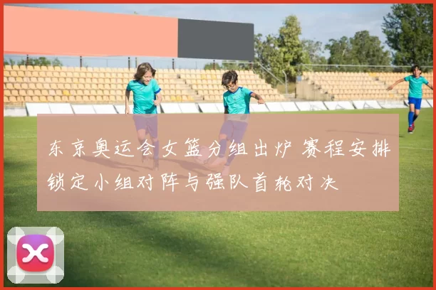 东京奥运会女篮分组出炉 赛程安排锁定小组对阵与强队首轮对决