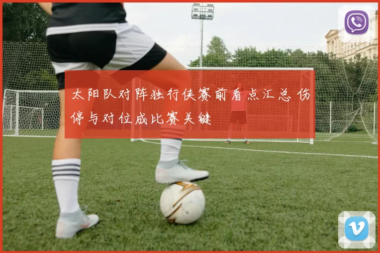 太阳队对阵独行侠赛前看点汇总 伤停与对位成比赛关键