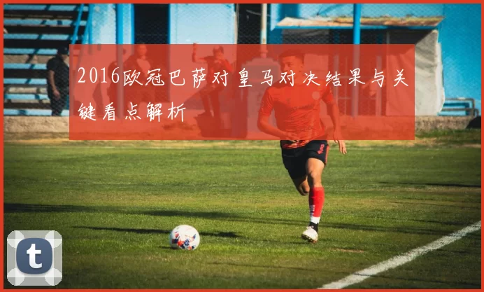 2016欧冠巴萨对皇马对决结果与关键看点解析