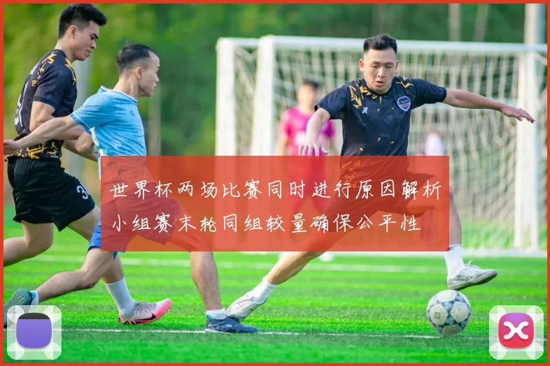 世界杯两场比赛同时进行原因解析小组赛末轮同组较量确保公平性