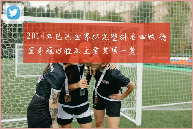 2014年巴西世界杯完整排名回顾 德国夺冠过程及主要奖项一览
