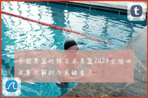 中国男篮对阵日本男篮2024全场回放赛况解析与关键看点