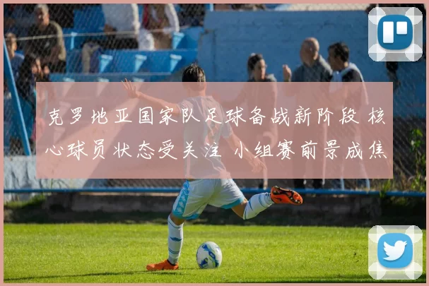 克罗地亚国家队足球备战新阶段 核心球员状态受关注 小组赛前景成焦点