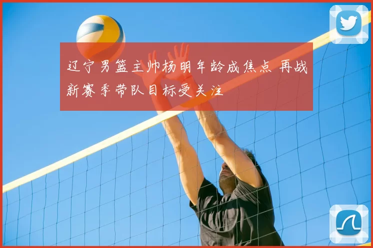 辽宁男篮主帅杨明年龄成焦点 再战新赛季带队目标受关注