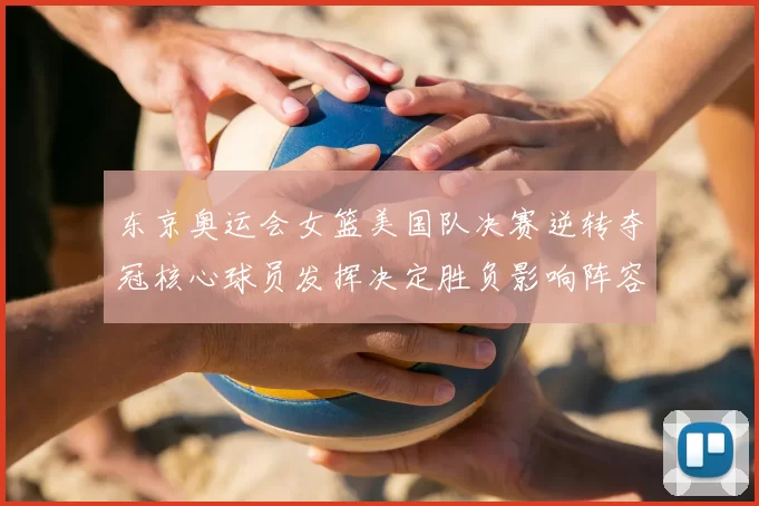 东京奥运会女篮美国队决赛逆转夺冠核心球员发挥决定胜负影响阵容调整