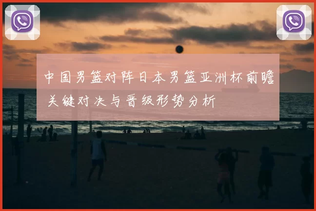 中国男篮对阵日本男篮亚洲杯前瞻 关键对决与晋级形势分析
