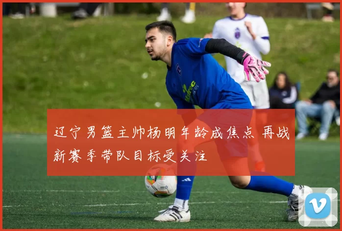 辽宁男篮主帅杨明年龄成焦点 再战新赛季带队目标受关注