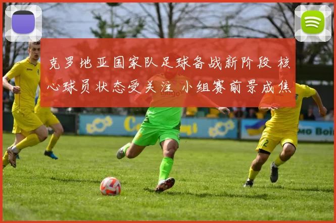 克罗地亚国家队足球备战新阶段 核心球员状态受关注 小组赛前景成焦点