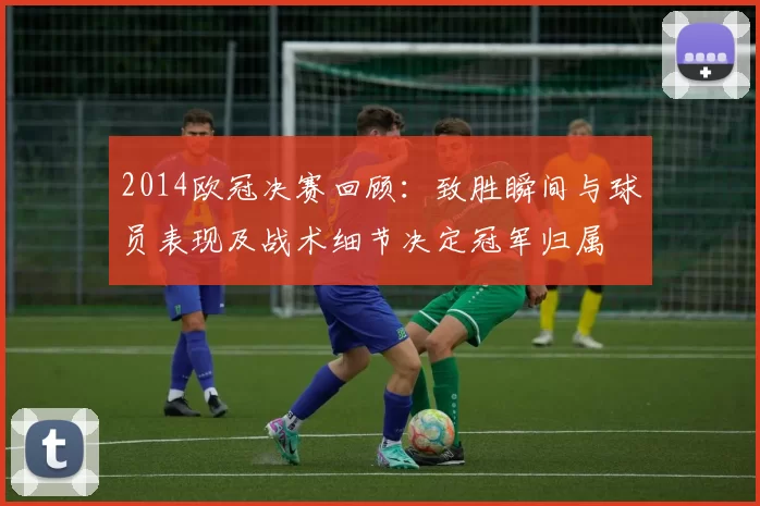 2014欧冠决赛回顾：致胜瞬间与球员表现及战术细节决定冠军归属