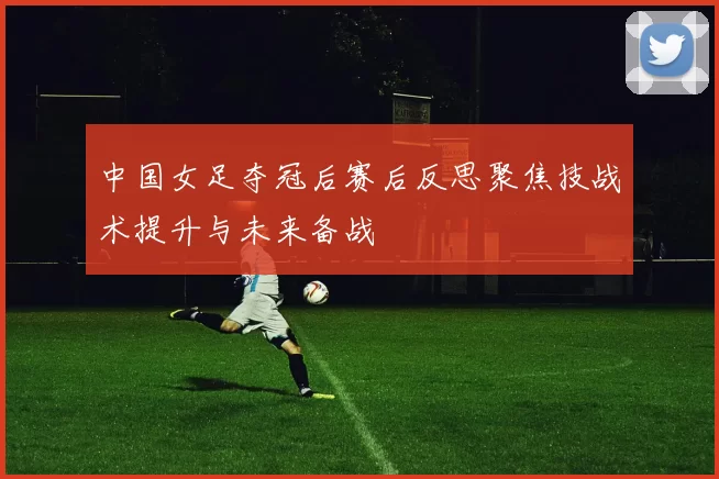 中国女足夺冠后赛后反思聚焦技战术提升与未来备战