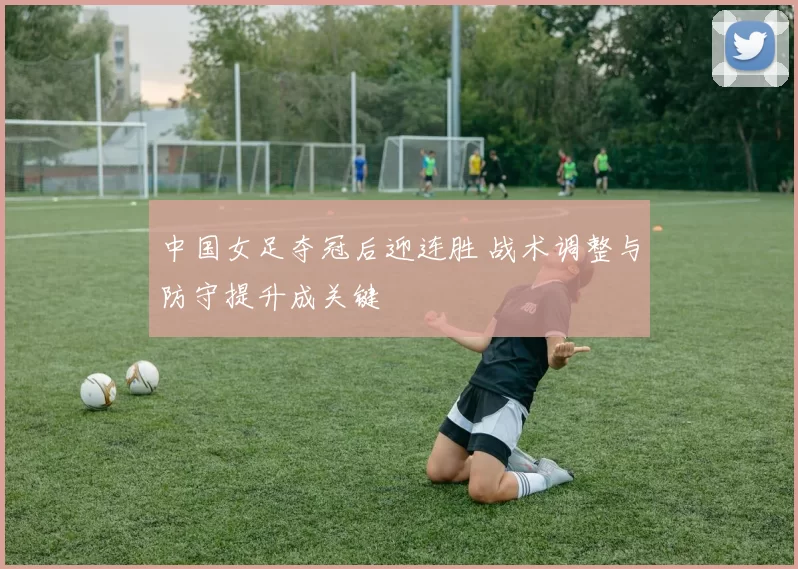 中国女足夺冠后迎连胜 战术调整与防守提升成关键