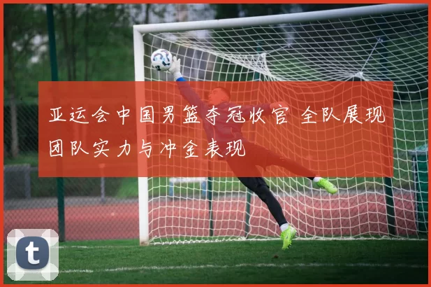 亚运会中国男篮夺冠收官 全队展现团队实力与冲金表现