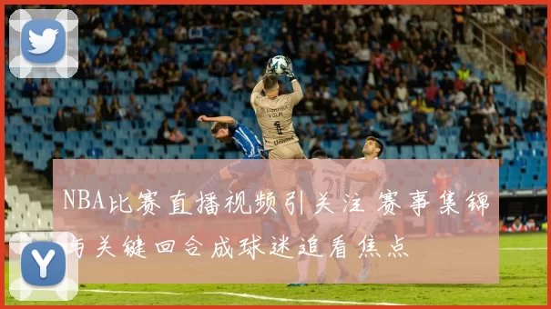 NBA比赛直播视频引关注 赛事集锦与关键回合成球迷追看焦点