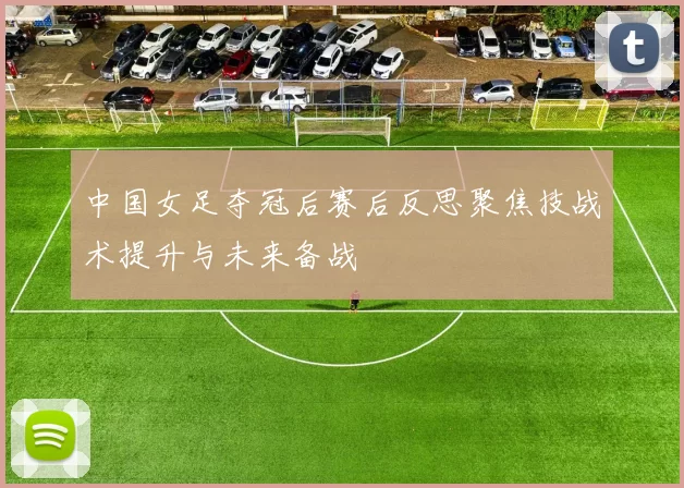 中国女足夺冠后赛后反思聚焦技战术提升与未来备战