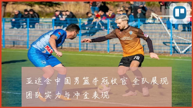 亚运会中国男篮夺冠收官 全队展现团队实力与冲金表现