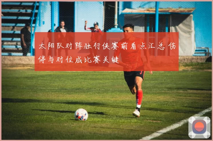 太阳队对阵独行侠赛前看点汇总 伤停与对位成比赛关键
