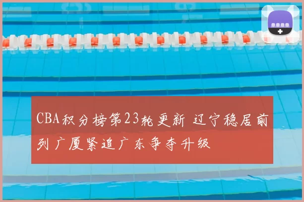 CBA积分榜第23轮更新 辽宁稳居前列广厦紧追广东争夺升级