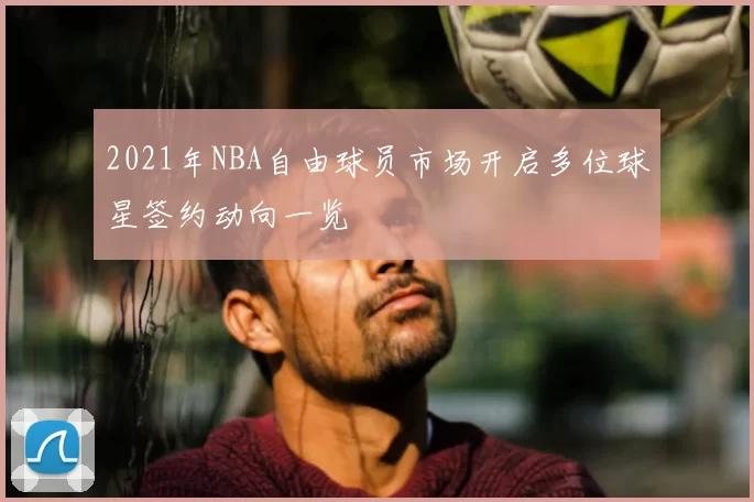 2021年NBA自由球员市场开启多位球星签约动向一览