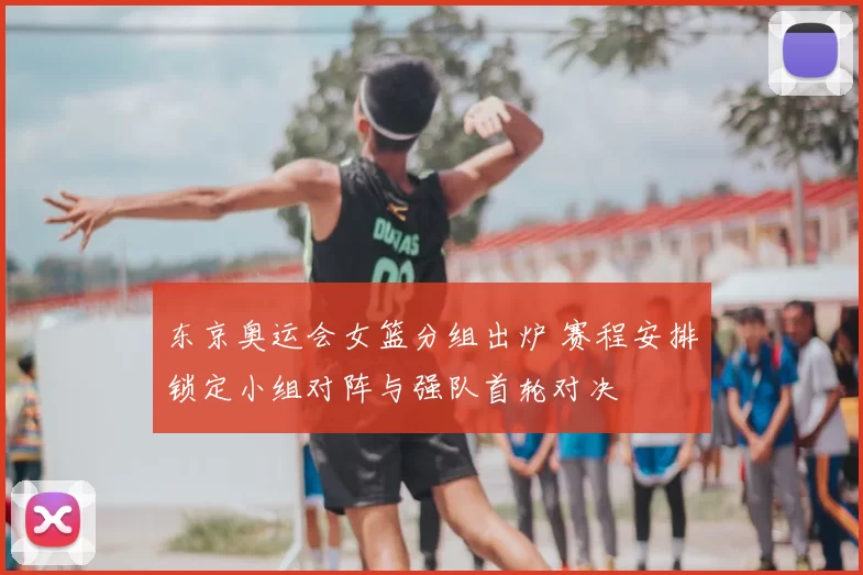 东京奥运会女篮分组出炉 赛程安排锁定小组对阵与强队首轮对决