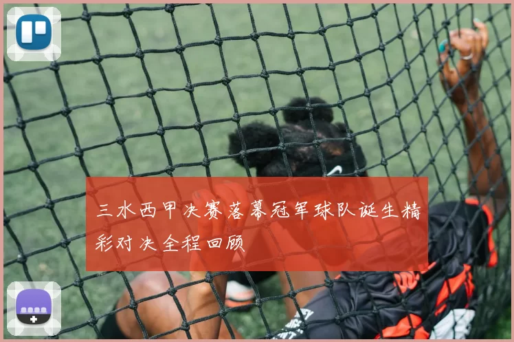 三水西甲决赛落幕冠军球队诞生精彩对决全程回顾