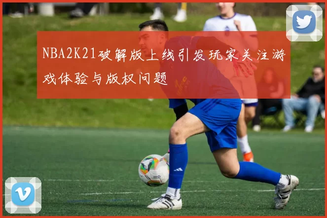 NBA2K21破解版上线引发玩家关注游戏体验与版权问题