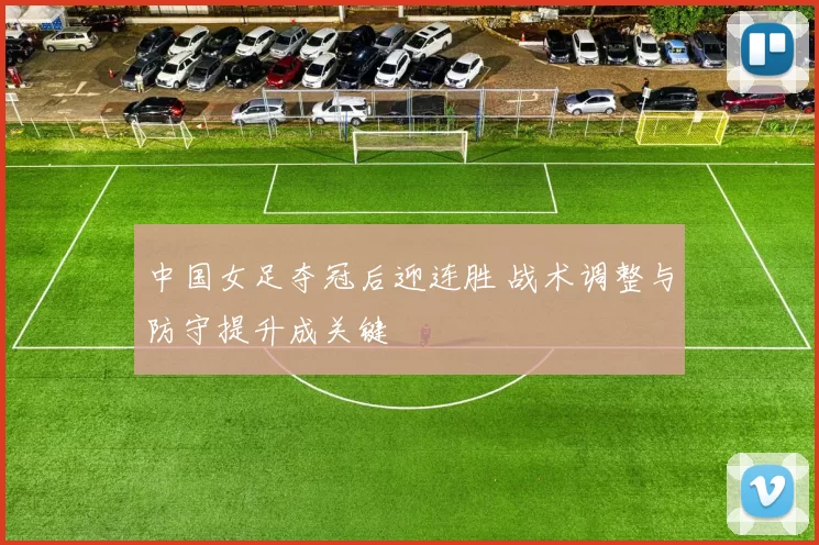 中国女足夺冠后迎连胜 战术调整与防守提升成关键