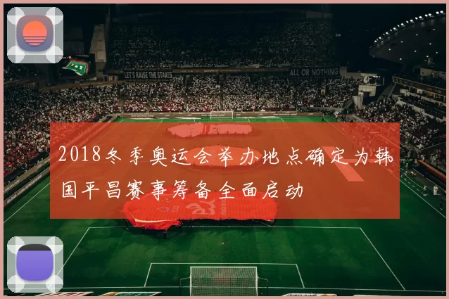2018冬季奥运会举办地点确定为韩国平昌赛事筹备全面启动