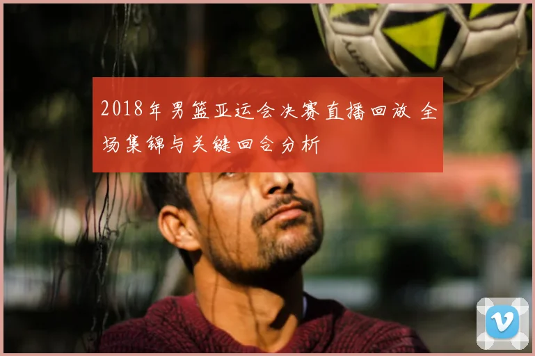 2018年男篮亚运会决赛直播回放 全场集锦与关键回合分析